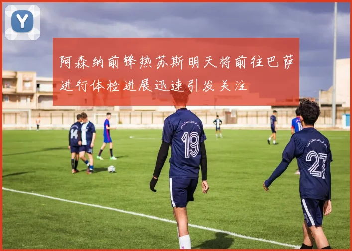 阿森纳前锋热苏斯明天将前往巴萨进行体检进展迅速引发关注