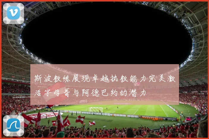 斯波教练展现卓越执教能力完美激活字母哥与阿德巴约的潜力