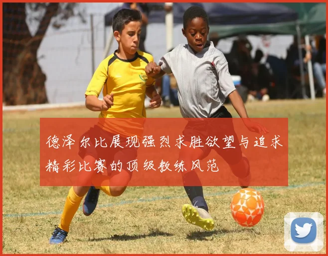 德泽尔比展现强烈求胜欲望与追求精彩比赛的顶级教练风范