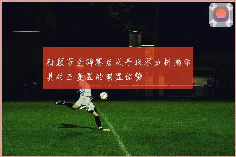 孙颖莎全锦赛后反手技术分析揭示其对王曼昱的明显优势