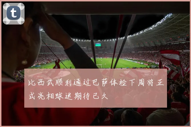 比西武顺利通过巴萨体检下周将正式亮相球迷期待已久