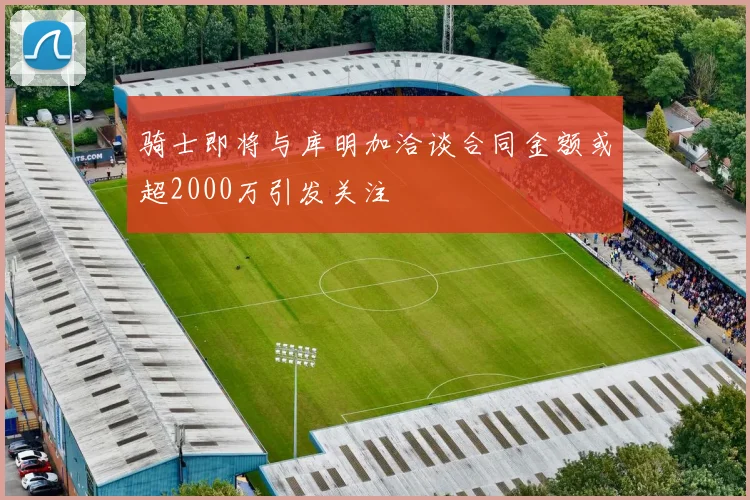 骑士即将与库明加洽谈合同金额或超2000万引发关注