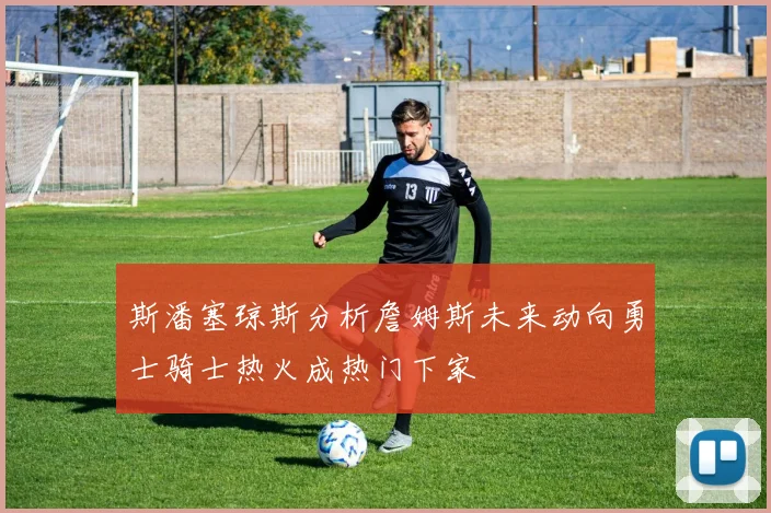 斯潘塞琼斯分析詹姆斯未来动向勇士骑士热火成热门下家