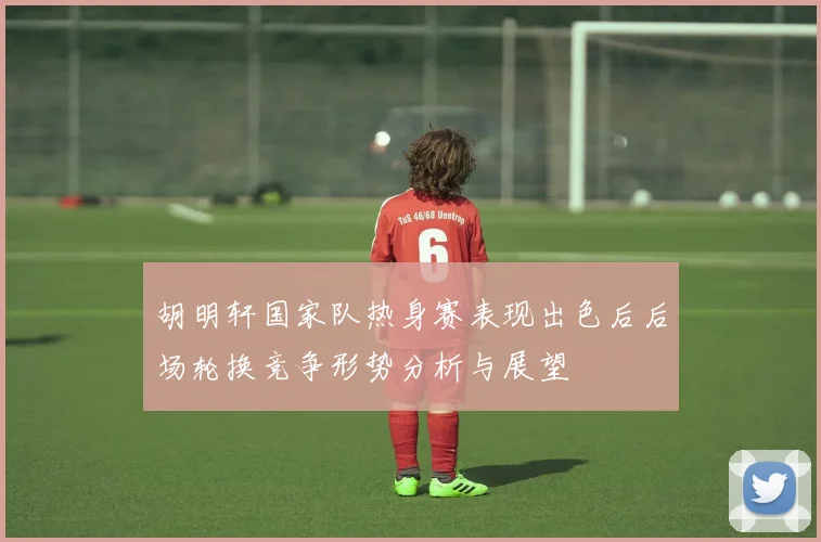 胡明轩国家队热身赛表现出色后后场轮换竞争形势分析与展望
